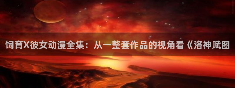 日本少女漫画里番：饲育X彼女动漫全集：从一整套作品的视角看《洛神赋图